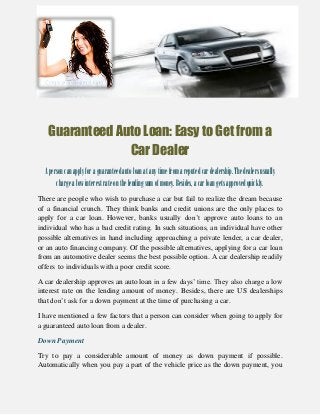 Guaranteed Auto Loan: Easy to Get from a
Car Dealer
Apersoncanapplyforaguaranteedautoloan atanytimefromareputedcardealership.Thedealersusually
chargealowinterestrateonthelendingsumofmoney.Besides,acarloangetsapprovedquickly.
There are people who wish to purchase a car but fail to realize the dream because
of a financial crunch. They think banks and credit unions are the only places to
apply for a car loan. However, banks usually don’t approve auto loans to an
individual who has a bad credit rating. In such situations, an individual have other
possible alternatives in hand including approaching a private lender, a car dealer,
or an auto financing company. Of the possible alternatives, applying for a car loan
from an automotive dealer seems the best possible option. A car dealership readily
offers to individuals with a poor credit score.
A car dealership approves an auto loan in a few days’ time. They also charge a low
interest rate on the lending amount of money. Besides, there are US dealerships
that don’t ask for a down payment at the time of purchasing a car.
I have mentioned a few factors that a person can consider when going to apply for
a guaranteed auto loan from a dealer.
Down Payment
Try to pay a considerable amount of money as down payment if possible.
Automatically when you pay a part of the vehicle price as the down payment, you
 