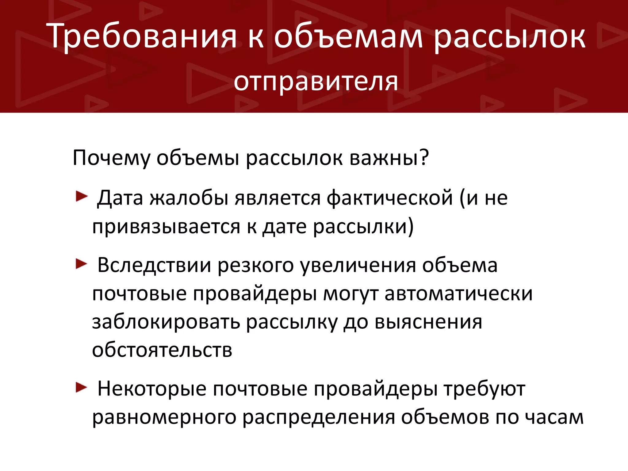 Требования к объемам рассылок
отправителя
Почему объемы рассылок важны?
Дата жалобы является фактической (и не
привязывается к дате рассылки)
Вследствии резкого увеличения объема
почтовые провайдеры могут автоматически
заблокировать рассылку до выяснения
обстоятельств
Некоторые почтовые провайдеры требуют
равномерного распределения объемов по часам

 