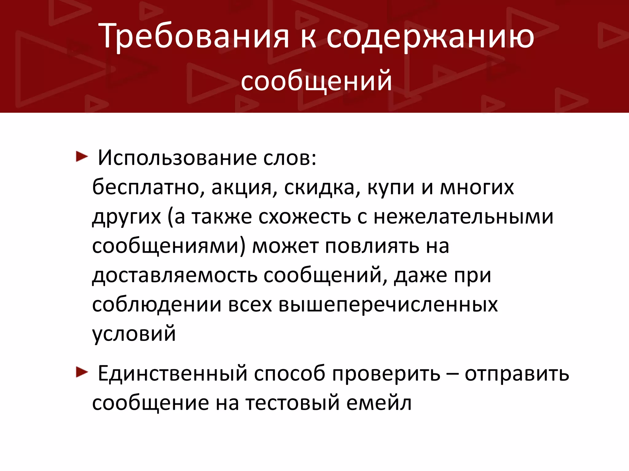 Требования к содержанию
сообщений
Использование слов:
бесплатно, акция, скидка, купи и многих
других (а также схожесть с нежелательными
сообщениями) может повлиять на
доставляемость сообщений, даже при
соблюдении всех вышеперечисленных
условий
Единственный способ проверить – отправить
сообщение на тестовый емейл

 