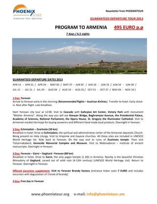 Newsletter from PHOENIXTOUR

                                                                    GUARANTEED DEPARTURE TOUR 2013

                                    PROGRAM TO ARMENIA                                  495 EURO p.p
                                              7 days / 6,5 nights




GUARANTEED DEPARTURE DATES 2013
APR 15 - APR 21 / APR 29 - MAY 05 / MAY 27 - JUN 02 / JUN 10 - JUN 16 / JUN 24 - JUN 30 /
JUL 15 - JUL 21 / JUL 29 - AUG 04 / AUG 19 - AUG 25 / OCT 21 - OCT 27 / NOV 04 - NOV 10 /

1 Day: Yerevan
Arrival to Yerevan early in the morning (Recommended flights – Austrian Airlines). Transfer to hotel. Early check-
in. Rest after flight. Late breakfast.

Start Yerevan city tour at 12:00. Visit to Cascade with Gafesjian Art Center, Victory Park with monument
“Mother Armenia”. Along the way you will see Kievyan Bridge, Baghramyan Avenue, the Presidential Palace,
Academy of Sciences, National Parliament, the Opera House, St. Gregory the Illuminator Cathedral. Visit to
Armenian market Vernisaje for buying souvenirs and different hand-made local products. Overnight in Yerevan.

2 Day: Echmiadzin – Zvartnots (50 km)
Breakfast in hotel. Drive to Echmiadzin, the spiritual and administrative center of the Armenian Apostolic Church.
Being present on Holy Liturgy. Visit to Hripsime and Gayane churches. All these sites are included in UNESCO
World Heritage list. Ride back to Yerevan. On the way visit to ruins of Zvartnots temple. Then visit
Tsitsernakaberd, Genocide Memorial Complex and Museum. Visit to Matenadaran – Institute of ancient
manuscripts. Overnight in Yerevan.

3 Day: Yerevan – Garni – Geghard –Yerevan (80 km)
Breakfast in hotel. Drive to Garni, the only pagan temple (1 AD) in Armenia. Nearby is the beautiful Christian
Monastery of Geghard, carved out of solid rock (4-13th century) (UNESCO World Heritage List). Return to
Yerevan. Overnight in Yerevan.

Offered excursion supplement: Visit to Yerevan Brandy factory (entrance ticket costs 7 EURO and includes
excursion with degustation of 3 kinds of brandy)

4 Day: Free day in Yerevan



                www.phoenixtour.org                  e-mail: info@phoenixtour.am
 
