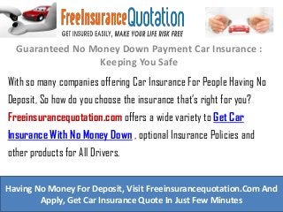 Guaranteed No Money Down Payment Car Insurance :
Keeping You Safe
With so many companies offering Car Insurance For People Having No
Deposit, So how do you choose the insurance that’s right for you?
Freeinsurancequotation.com offers a wide variety to Get Car
Insurance With No Money Down , optional Insurance Policies and
other products for All Drivers.
Having No Money For Deposit, Visit Freeinsurancequotation.Com And
Apply, Get Car Insurance Quote In Just Few Minutes
 