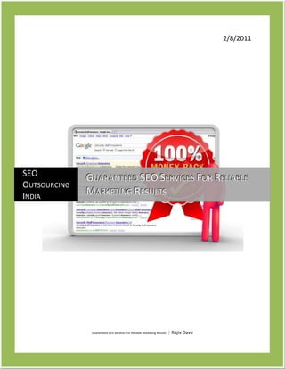 2/8/2011Guaranteed SEO Services For Reliable Marketing Results | Rajiv DavecentercenterSEO Outsourcing IndiaGuaranteed SEO Services For Reliable Marketing Results<br />-104140637540Guaranteed SEO Services For Reliable Marketing Results<br />Search engine optimization is vital online marketing tool to increase the traffic and search engine ranking of a website. There are number of companies provides SEO services to accomplish the demand of search engine optimization but few of them supports Guarantee SEO services to clients. Guaranteed SEO services are quite helpful in order to see website on first page of search engine results. Without first page ranking on targeted keywords one can lose their prospective customers and throw out from their competitors. Now it is easy to realize the importance of guaranteed SEO services for the website the guaranteed SEO services generate traffic to the website using different methods. SERP ranking helps users to get visitors searching for user’s products and services in search engines. In addition to SERP ranking, traffic can also generate using the directory submissions, RSS feeds, articles, blogs, press releases and participation in social network sites and forums<br />Important Guaranteed SEO Services!<br />,[object Object]