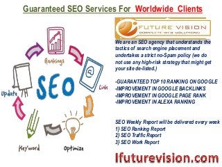 Guaranteed SEO Services For Worldwide Clients
We are an SEO agency that understands the
tactics of search engine placement and
undertakes a strict no-Spam policy (we do
not use any high-risk strategy that might get
your site de-listed.)
-GUARANTEED TOP 10 RANKING ON GOOGLE
-IMPROVEMENT IN GOOGLE BACKLINKS
-IMPROVEMENT IN GOOGLE PAGE RANK
-IMPROVEMENT IN ALEXA RANKING
SEO Weekly Report will be delivered every week
1} SEO Ranking Report
2} SEO Traffic Report
3} SEO Work Report
 
