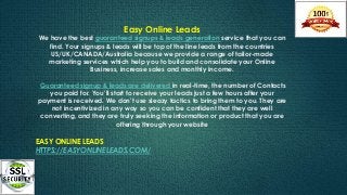 Easy Online Leads
We have the best guaranteed signups & leads generation service that you can
find. Your signups & leads will be top of the line leads from the countries
US/UK/CANADA/Australia because we provide a range of tailor-made
marketing services which help you to build and consolidate your Online
Business, increase sales and monthly income.
Guaranteed signup & leads are delivered in real-time, the number of Contacts
you paid for. You’ll start to receive your leads just a few hours after your
payment is received. We don’t use sleazy tactics to bring them to you. They are
not incentivized in any way so you can be confident that they are well
converting, and they are truly seeking the information or product that you are
offering through your website
EASY ONLINE LEADS
HTTPS://EASYONLINELEADS.COM/
 