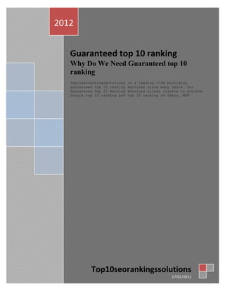 2012


   Guaranteed top 10 ranking
   Why Do We Need Guaranteed top 10
   ranking
   Top10seorankingssolutions   is a leading firm providing
   guaranteed top 10 ranking   services since many years. Our
   Guaranteed Top 10 Ranking   Services allows clients to achieve
   Google top 10 ranking and   top 10 ranking on Yahoo, MSN




            Top10seorankingssolutions
                                                   17/01/2012
 