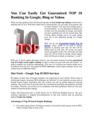 You Can Easily Get Guaranteed TOP 10
Ranking In Google, Bing or Yahoo
When you take guidance from SEO Outsourcing India, finding Google top ranking would not be a
daunting task for you. With their expert team of professionals, you can make your presence felt
                                             in online business. You may have already spent a
                                             several hundred– or even thousands of dollars just
                                             to make your site noticeable to Google, and maybe
                                             you have modified your site for several times. But
                                             if those efforts brought you to no avail, maybe
                                             your site is not optimised enough for Google
                                             listings.

                                              Why not try our Guaranteed Google Top 10
                                              Service? There would be no need to design,
                                              program or develop your sites for that will be
                                              taking much of your time. We assure you quick
                                              action and quality results. We will make sure that
                                              your site will be found in Google search engine,
                                              and it will be just as simple as counting 1, 2, and 3

With use of search engine placement services, you can remain assured of getting guaranteed
Top 10 Google search engine ranking In order to attain our goal with ease and comfort, we
make a rampant use of proven methodology. This way, it is ensured your website stands out to
be different from the rest. The improved SERPs and higher search engine rankings means your
website receives additional traffic.

Our Forte – Google Top 10 SEO Services
We adhere to basic rules of Google Analytics very religiously for your website. With a team of
professional experts, numerous SEO techniques are followed. It is our expertise on areas such as
Google Search Engine Algorithms that your website can end up getting improved keyword
rankings. The service that we provide takes into consideration principles and guidelines set forth
by Google. Therefore, our services are in compliance with these guidelines which are why your
website will get the perfect ranking.

Today, SEO Outsourcing India is world famous for its SEO/Link Building Services. We give
immense importance to targeted keywords/phrases so that your website ends up achieving
highest Google top ranking.

Advantages of Top 10 Search Engine Rankings

       You stand a great chance of finding a mention in top-notch search engines such as MSN,
       Yahoo, Google, Bing, to name a few.
 