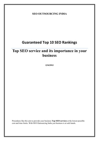 SEO OUTSOURCING INDIA




            Guaranteed Top 10 SEO Rankings

Top SEO service and its importance in your
                business

                                         2/16/2012




Procedures like this aim to provide your business Top SEO services at the lowest possible
cost and time limits. With SEO Outsourcing India you business is at safe hands.
 