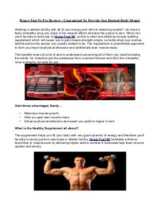 Hyper Fuel 9x Pre Review - Guaranteed To Provide You Desired Body Shape!
Working in athletic facility with all of your energy and still not obtaining results? i do know it
feels unhealthy once you place in ton several efforts and also the output is zero. Worry not;
you'll be able to build use of Hyper Fuel 9X, as this is often one effective muscle building
supplement which will cause you to gain insane strength simply. currently shed your worries
behind and be the person you usually wished to be. The supplement is scientifically approved
to form you improve physical attraction and additionally lean muscle mass.
The benefits area unit a lot of and to understand concerning all of them you need browsing
the article 1st. therefore get the assistance from a natural formula and ditch the unhealthy
ones as they're not safe for you.
Gain these advantages Easily…
• Maximize muscle growth
• Help you gain lean muscle mass
• Enhance physical attraction and assist you perform higher in bed
What is the Healthy Supplement all about?
The supplement helps you fill your body with very good quantity of energy and therefore you'll
be able to simply perform exercises in athletic facility. Hyper Fuel 9X facilitates enhance
blood flow to muscles and by delivering higher atomic number 8 molecules help them recover
quicker and simply.
 