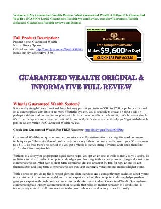 Welcome to My Guaranteed Wealth Review- What Guaranteed Wealth All About? Is Guaranteed Wealth a SCAM Or Legit? Guaranteed Wealth System Review, transfer Guaranteed Wealth Software! Guaranteed Wealth reviews and Bonus! 
Full Product Description: Product name: Guaranteed Wealth Niche: Binary Option Official web site: http://po.st/guaranteedWealthOffSite Bonus supply: affirmative ($300) 
What is Guaranteed Wealth System? It is a really straightforward methodology that may permit you to form $500 to $700 or perhaps additional on a commonplace with little or no work! With the system, you'll be ready to create a 3-figure add or perhaps a 4-figure add on a commonplace with little or no to no efforts the least bit, that’s however simple it's to use the system and create cash with it! So currently let’s see what specifically you'll get with the rich person system within the Guaranteed Wealth review. 
Check Out Guaranteed Wealth For FREE Now!==> http://bit.ly/guarWealthOffSite 
Guaranteed Wealth is unique commerce computer code. By victimization its straightforward commerce techniques you'll have stabilize of profits daily. in a very little or no time it will convert your $5 investment to a $100. Its free, there's no period and you get a whole loosened string of values and results therefore you're aloof from any trouble. 
Without any delay you get pinpoint signal alerts helps you opt which one to trade as many as you desire. Its multifunctional and resilient computer code edges you from eightieth accuracy on each long and short term commerce choices, wherever as short term commerce choices area unit fruitful for regular and instant financial gain and long term commerce choices area unit extremely veracious and induce a higher come. 
With a stress on providing the foremost glorious client services and steerage through each step albeit you're unaccustomed the commerce world and had no expertise before, this computer code very helps you bent gain your expertise through on-line competition with alternative traders. Guaranteed Wealth System links commerce signals through a communication network that relies on market behavior and conditions. It traces, analyze and foretell remunerative trades, over a hundred and twenty times frequently.  