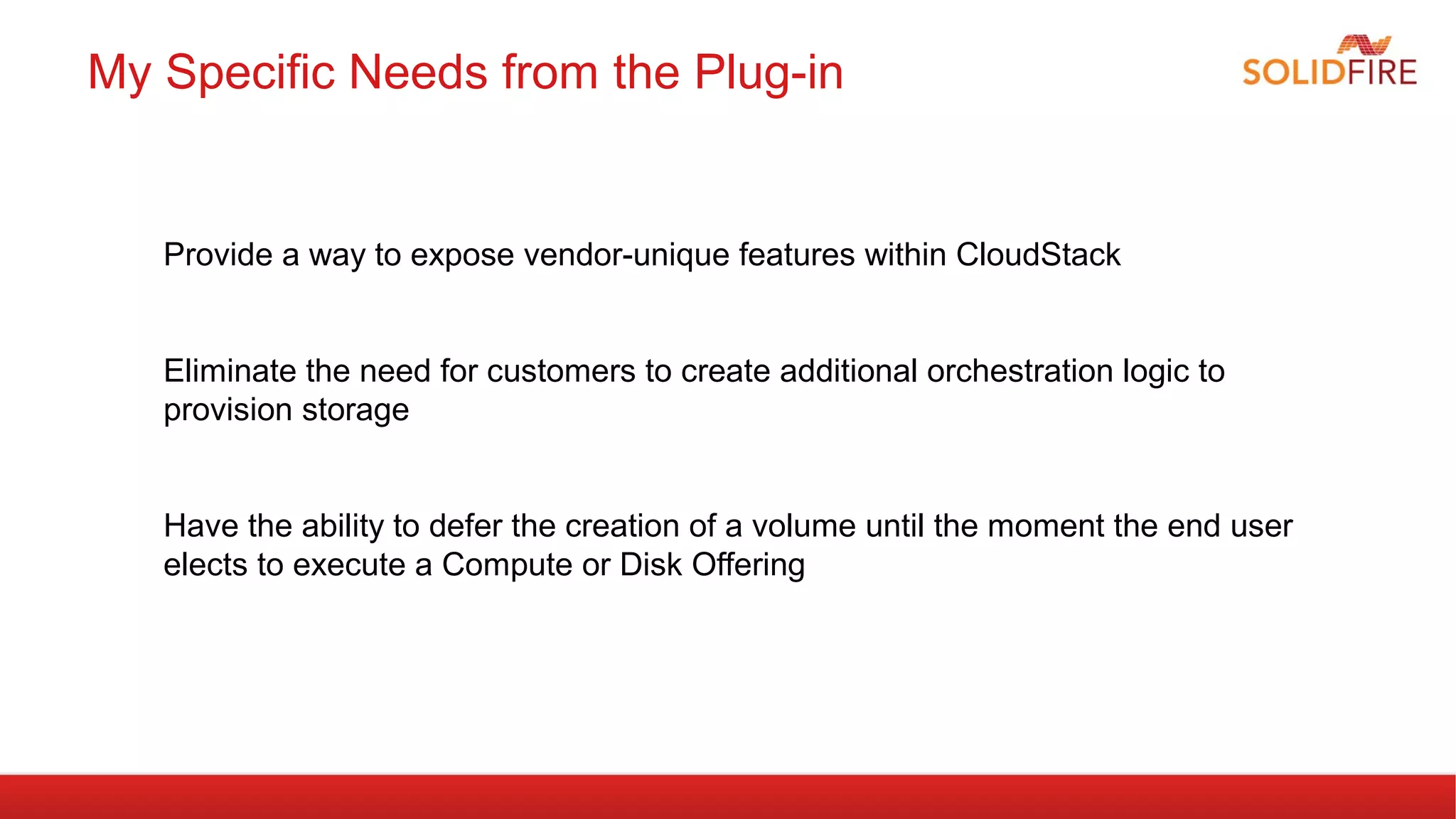 My Specific Needs from the Plug-in 
Provide a way to expose vendor-unique features within CloudStack 
Eliminate the need for customers to create additional orchestration logic to 
provision storage 
Have the ability to defer the creation of a volume until the moment the end user 
elects to execute a Compute or Disk Offering 
 