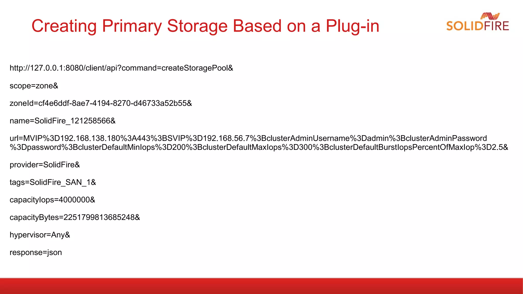 Creating Primary Storage Based on a Plug-in 
http://127.0.0.1:8080/client/api?command=createStoragePool& 
scope=zone& 
zoneId=cf4e6ddf-8ae7-4194-8270-d46733a52b55& 
name=SolidFire_121258566& 
url=MVIP%3D192.168.138.180%3A443%3BSVIP%3D192.168.56.7%3BclusterAdminUsername%3Dadmin%3BclusterAdminPassword 
%3Dpassword%3BclusterDefaultMinIops%3D200%3BclusterDefaultMaxIops%3D300%3BclusterDefaultBurstIopsPercentOfMaxIop%3D2.5& 
provider=SolidFire& 
tags=SolidFire_SAN_1& 
capacityIops=4000000& 
capacityBytes=2251799813685248& 
hypervisor=Any& 
response=json 
 