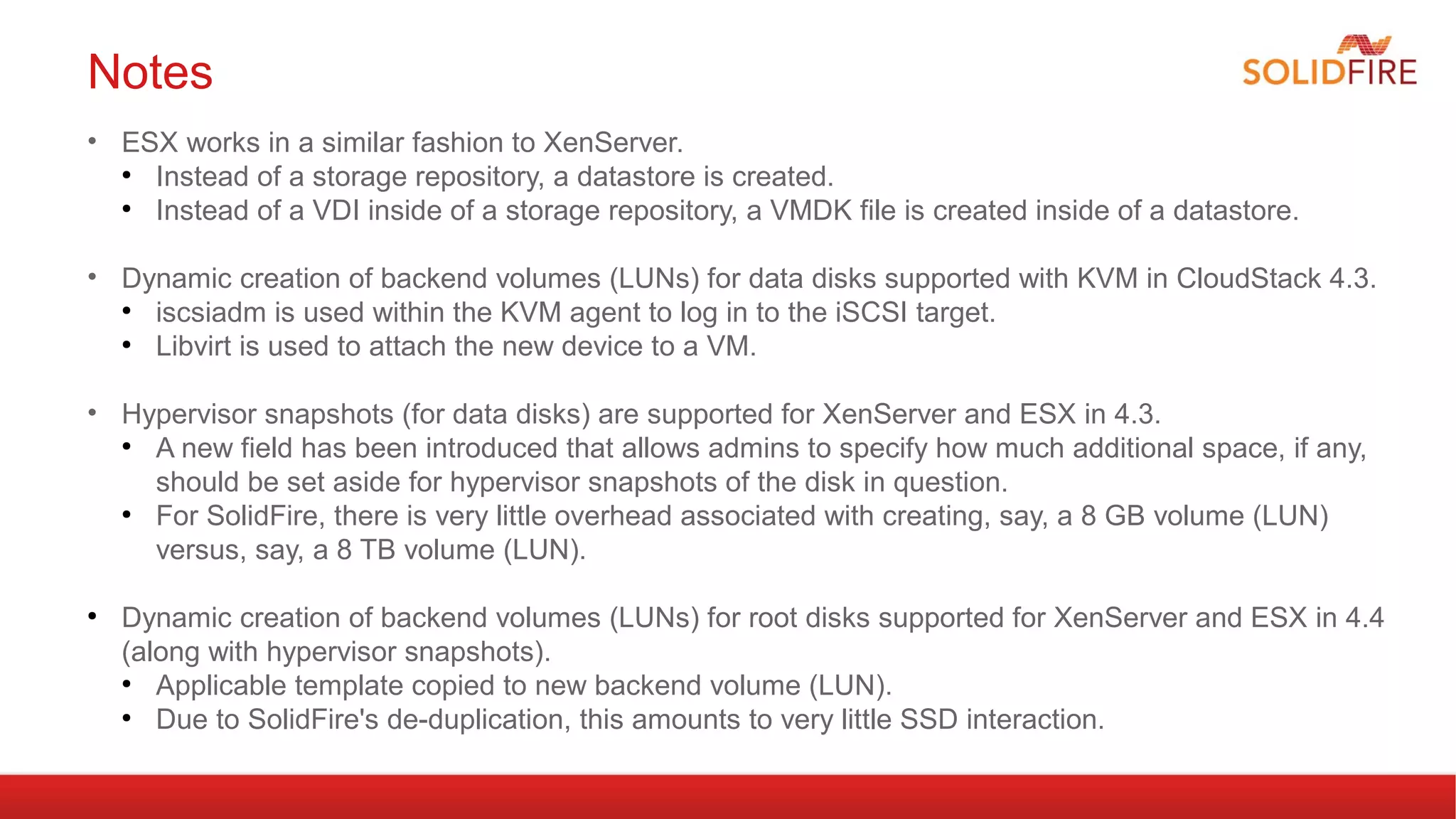 Notes 
• ESX works in a similar fashion to XenServer. 
● Instead of a storage repository, a datastore is created. 
● Instead of a VDI inside of a storage repository, a VMDK file is created inside of a datastore. 
• Dynamic creation of backend volumes (LUNs) for data disks supported with KVM in CloudStack 4.3. 
● iscsiadm is used within the KVM agent to log in to the iSCSI target. 
● Libvirt is used to attach the new device to a VM. 
• Hypervisor snapshots (for data disks) are supported for XenServer and ESX in 4.3. 
● A new field has been introduced that allows admins to specify how much additional space, if any, 
should be set aside for hypervisor snapshots of the disk in question. 
● For SolidFire, there is very little overhead associated with creating, say, a 8 GB volume (LUN) 
versus, say, a 8 TB volume (LUN). 
● Dynamic creation of backend volumes (LUNs) for root disks supported for XenServer and ESX in 4.4 
(along with hypervisor snapshots). 
● Applicable template copied to new backend volume (LUN). 
● Due to SolidFire's de-duplication, this amounts to very little SSD interaction. 
 