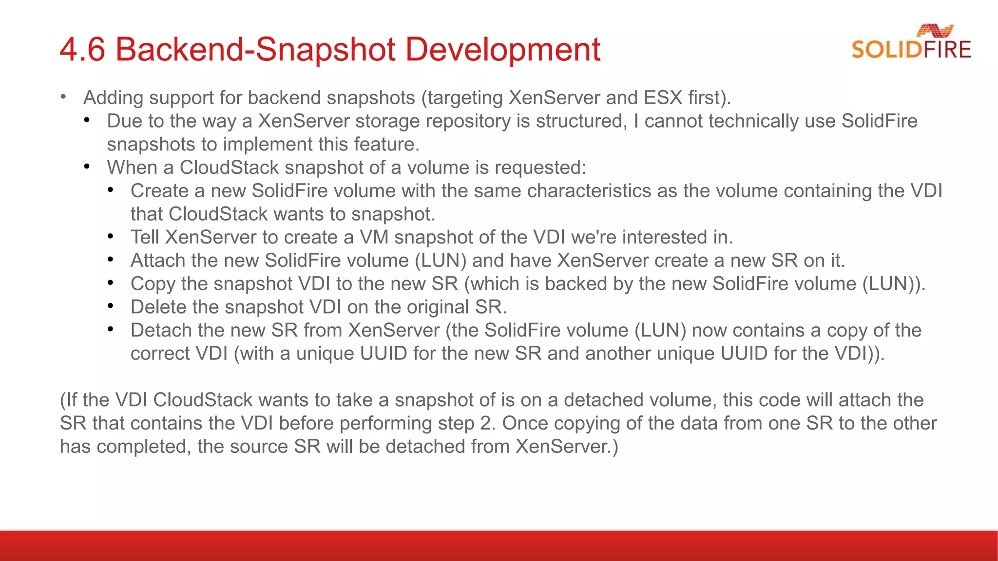 4.6 Backend-Snapshot Development 
• Adding support for backend snapshots (targeting XenServer and ESX first). 
● Due to the way a XenServer storage repository is structured, I cannot technically use SolidFire 
snapshots to implement this feature. 
● When a CloudStack snapshot of a volume is requested: 
● Create a new SolidFire volume with the same characteristics as the volume containing the VDI 
that CloudStack wants to snapshot. 
● Tell XenServer to create a VM snapshot of the VDI we're interested in. 
● Attach the new SolidFire volume (LUN) and have XenServer create a new SR on it. 
● Copy the snapshot VDI to the new SR (which is backed by the new SolidFire volume (LUN)). 
● Delete the snapshot VDI on the original SR. 
● Detach the new SR from XenServer (the SolidFire volume (LUN) now contains a copy of the 
correct VDI (with a unique UUID for the new SR and another unique UUID for the VDI)). 
(If the VDI CloudStack wants to take a snapshot of is on a detached volume, this code will attach the 
SR that contains the VDI before performing step 2. Once copying of the data from one SR to the other 
has completed, the source SR will be detached from XenServer.) 
 