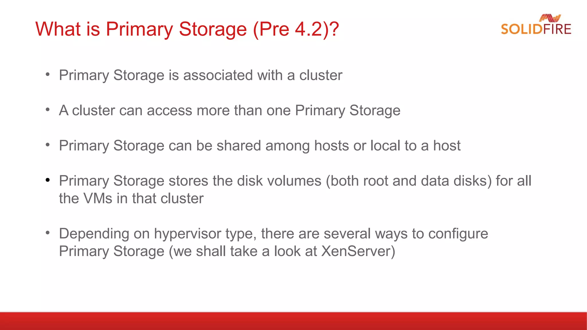 What is Primary Storage (Pre 4.2)? 
• Primary Storage is associated with a cluster 
• A cluster can access more than one Primary Storage 
• Primary Storage can be shared among hosts or local to a host 
● Primary Storage stores the disk volumes (both root and data disks) for all 
the VMs in that cluster 
• Depending on hypervisor type, there are several ways to configure 
Primary Storage (we shall take a look at XenServer) 
 