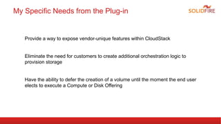 My Specific Needs from the Plug-in 
Provide a way to expose vendor-unique features within CloudStack 
Eliminate the need for customers to create additional orchestration logic to 
provision storage 
Have the ability to defer the creation of a volume until the moment the end user 
elects to execute a Compute or Disk Offering 
 