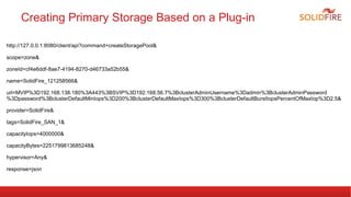 Creating Primary Storage Based on a Plug-in 
http://127.0.0.1:8080/client/api?command=createStoragePool& 
scope=zone& 
zoneId=cf4e6ddf-8ae7-4194-8270-d46733a52b55& 
name=SolidFire_121258566& 
url=MVIP%3D192.168.138.180%3A443%3BSVIP%3D192.168.56.7%3BclusterAdminUsername%3Dadmin%3BclusterAdminPassword 
%3Dpassword%3BclusterDefaultMinIops%3D200%3BclusterDefaultMaxIops%3D300%3BclusterDefaultBurstIopsPercentOfMaxIop%3D2.5& 
provider=SolidFire& 
tags=SolidFire_SAN_1& 
capacityIops=4000000& 
capacityBytes=2251799813685248& 
hypervisor=Any& 
response=json 
 