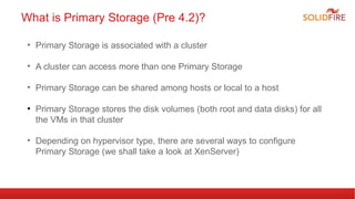 What is Primary Storage (Pre 4.2)? 
• Primary Storage is associated with a cluster 
• A cluster can access more than one Primary Storage 
• Primary Storage can be shared among hosts or local to a host 
● Primary Storage stores the disk volumes (both root and data disks) for all 
the VMs in that cluster 
• Depending on hypervisor type, there are several ways to configure 
Primary Storage (we shall take a look at XenServer) 
 