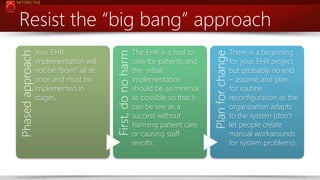 NETSPECTIVE

www.netspective.com

The EHR is a tool to
care for patients and
the initial
implementation
should be as minimal
as possible so that it
can be see as a
success without
harming patient care
or causing staff
revolts.

Plan for change

Your EHR
implementation will
not be “born” all at
once and must be
implemented in
stages.

First, do no harm

Phased approach

Resist the “big bang” approach
There is a beginning
for your EHR project
but probably no end
– assume and plan
for routine
reconfiguration as the
organization adapts
to the system (don’t
let people create
manual workarounds
for system problems).

11

 