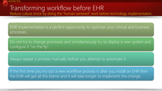 NETSPECTIVE

Transforming workflow before EHR

Reduce culture shock by doing the “human centered” work before technology implementation

EHR implementation is a perfect opportunity to optimize your clinical and business
processes.
Do not try to change processes and simultaneously try to deploy a new system and
configure it “on the fly”.
Always repeat a process manually before you attempt to automate it.
If the first time you try out a new workflow process is after you install an EHR then
the EHR will get all the blame and it will take longer to implement the change.

www.netspective.com

12

 