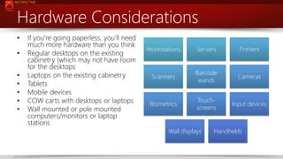 NETSPECTIVE

Hardware Considerations
•

•
•
•
•
•
•

If you’re going paperless, you’ll need
much more hardware than you think
Regular desktops on the existing
cabinetry (which may not have room
for the desktops
Laptops on the existing cabinetry
Tablets
Mobile devices
COW carts with desktops or laptops
Wall mounted or pole mounted
computers/monitors or laptop
stations

Workstations

Servers

Printers

Scanners

Barcode
wands

Cameras

Biometrics

Touchscreens

Input devices

Wall displays

www.netspective.com

Handhelds

17

 