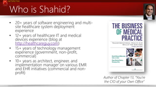 NETSPECTIVE

Who is Shahid?
•
•
•

•

20+ years of software engineering and multisite healthcare system deployment
experience
12+ years of healthcare IT and medical
devices experience (blog at
http://healthcareguy.com)
15+ years of technology management
experience (government, non-profit,
commercial)
10+ years as architect, engineer, and
implementation manager on various EMR
and EHR initiatives (commercial and nonprofit)

www.netspective.com

Author of Chapter 13, “You’re
the CIO of your Own Office”
2

 