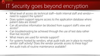NETSPECTIVE

IT Security goes beyond encryption
• What level of access do technical staff—both internal staff and vendor—
need to support the system?
• Does system support require access to the application database where
patient data are stored?
• Can all sensitive information be blocked from support staff’s view and
access?
• Can troubleshooting be achieved through the use of test data rather
than live records?
• What means are used for remote support?
• For systems hosted by vendors, what audit trails are in place to monitor
vendor staff activity? Does the vendor provide access to these logs?
• Are audit trails of routine maintenance available?
www.netspective.com

23

 