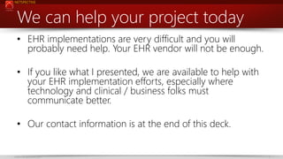 NETSPECTIVE

We can help your project today
• EHR implementations are very difficult and you will
probably need help. Your EHR vendor will not be enough.

• If you like what I presented, we are available to help with
your EHR implementation efforts, especially where
technology and clinical / business folks must
communicate better.
• Our contact information is at the end of this deck.

www.netspective.com

4

 