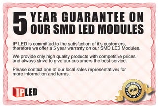 5       YEAR GUARANTEE ON
        OUR SMD LED MODULES
IP LED is committed to the satisfaction of it’s customers,
therefore we offer a 5 year warranty on our SMD LED Modules.
We provide only high quality products with competitive prices
and always strive to give our customers the best service.
Please contact one of our local sales representatives for
more information and terms.

                                                               CLGUARA
                                                                  USIVE
                                                              NR




                                                                              NT
                                                        E 5 YEIA
                                                          ALL-
                                                                       IPLED




                                                                                  EE J PLER
                                                                                   2 IA A
                                                            E IV
                                                                   S          D
                                                                          E
                                                                   A XCLU I
                                                                              G
                                                                     RANT
 