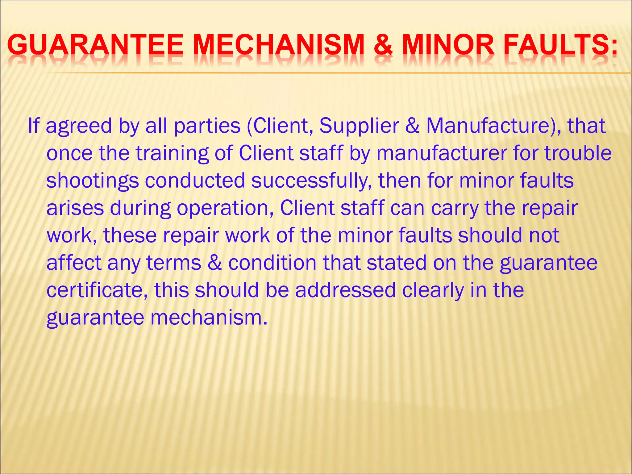 GUARANTEE MECHANISM & MINOR FAULTS:
If agreed by all parties (Client, Supplier & Manufacture), that
once the training of Client staff by manufacturer for trouble
shootings conducted successfully, then for minor faults
arises during operation, Client staff can carry the repair
work, these repair work of the minor faults should not
affect any terms & condition that stated on the guarantee
certificate, this should be addressed clearly in the
guarantee mechanism.
 
