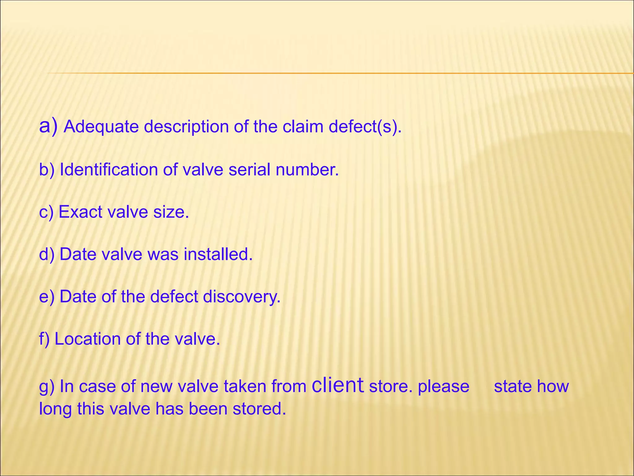 a) Adequate description of the claim defect(s).
b) Identification of valve serial number.
c) Exact valve size.
d) Date valve was installed.
e) Date of the defect discovery.
f) Location of the valve.
g) In case of new valve taken from client store. please state how
long this valve has been stored.
 