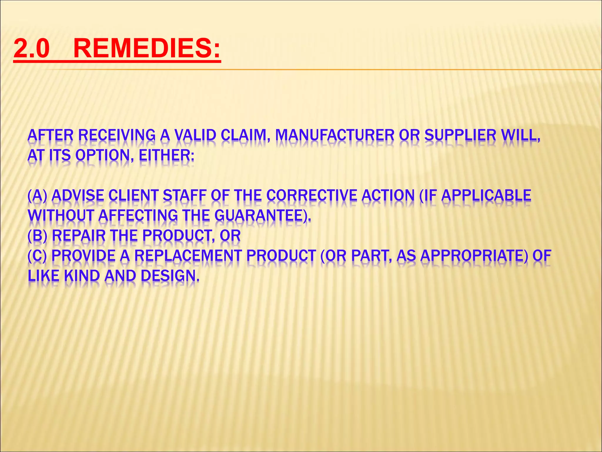 AFTER RECEIVING A VALID CLAIM, MANUFACTURER OR SUPPLIER WILL,
AT ITS OPTION, EITHER:
(A) ADVISE CLIENT STAFF OF THE CORRECTIVE ACTION (IF APPLICABLE
WITHOUT AFFECTING THE GUARANTEE).
(B) REPAIR THE PRODUCT, OR
(C) PROVIDE A REPLACEMENT PRODUCT (OR PART, AS APPROPRIATE) OF
LIKE KIND AND DESIGN.
REMEDIES:2.0
 