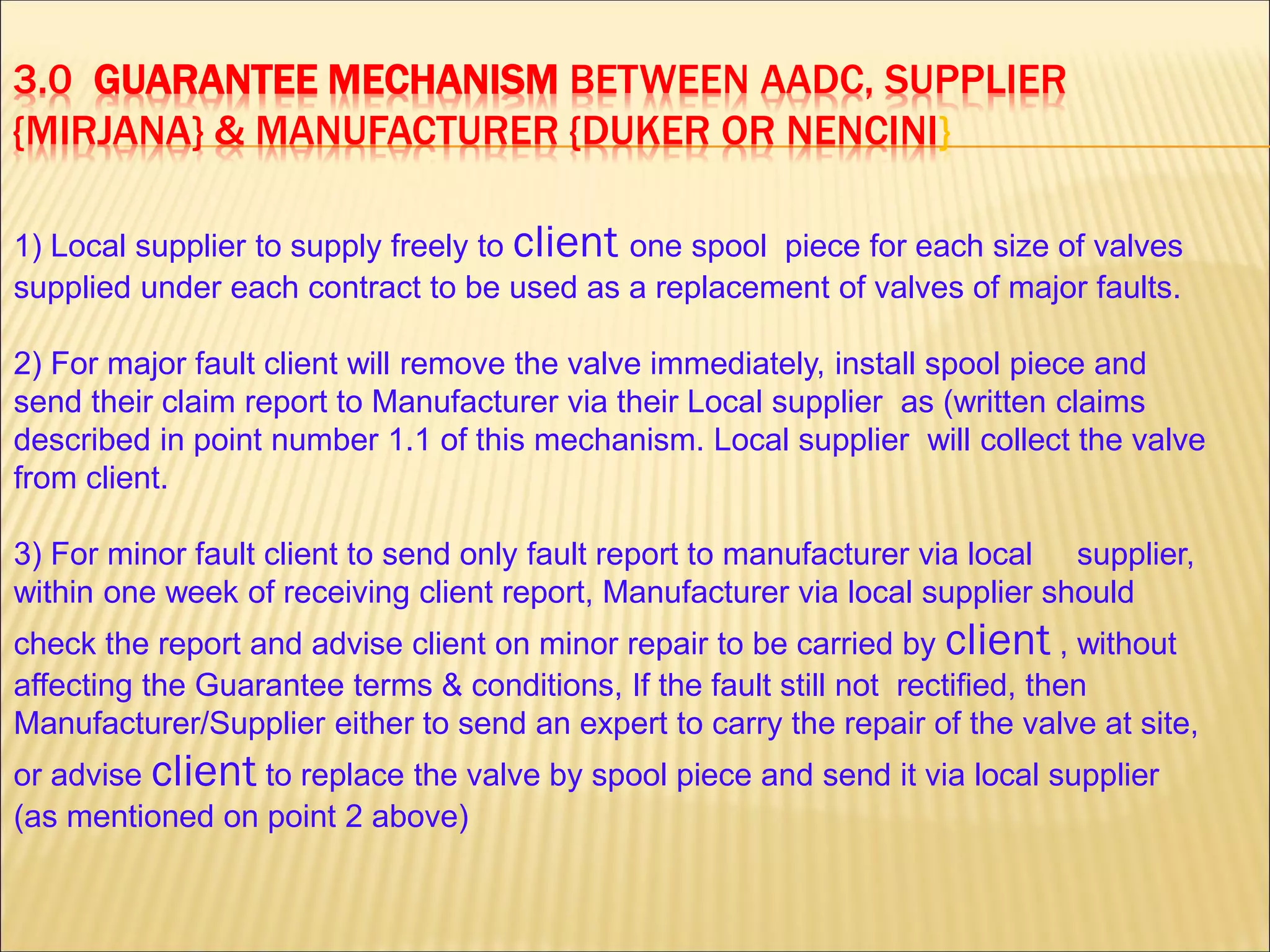 3.0 GUARANTEE MECHANISM BETWEEN AADC, SUPPLIER
{MIRJANA} & MANUFACTURER {DUKER OR NENCINI}
1) Local supplier to supply freely to client one spool piece for each size of valves
supplied under each contract to be used as a replacement of valves of major faults.
2) For major fault client will remove the valve immediately, install spool piece and
send their claim report to Manufacturer via their Local supplier as (written claims
described in point number 1.1 of this mechanism. Local supplier will collect the valve
from client.
3) For minor fault client to send only fault report to manufacturer via local supplier,
within one week of receiving client report, Manufacturer via local supplier should
check the report and advise client on minor repair to be carried by client , without
affecting the Guarantee terms & conditions, If the fault still not rectified, then
Manufacturer/Supplier either to send an expert to carry the repair of the valve at site,
or advise client to replace the valve by spool piece and send it via local supplier
(as mentioned on point 2 above)
 