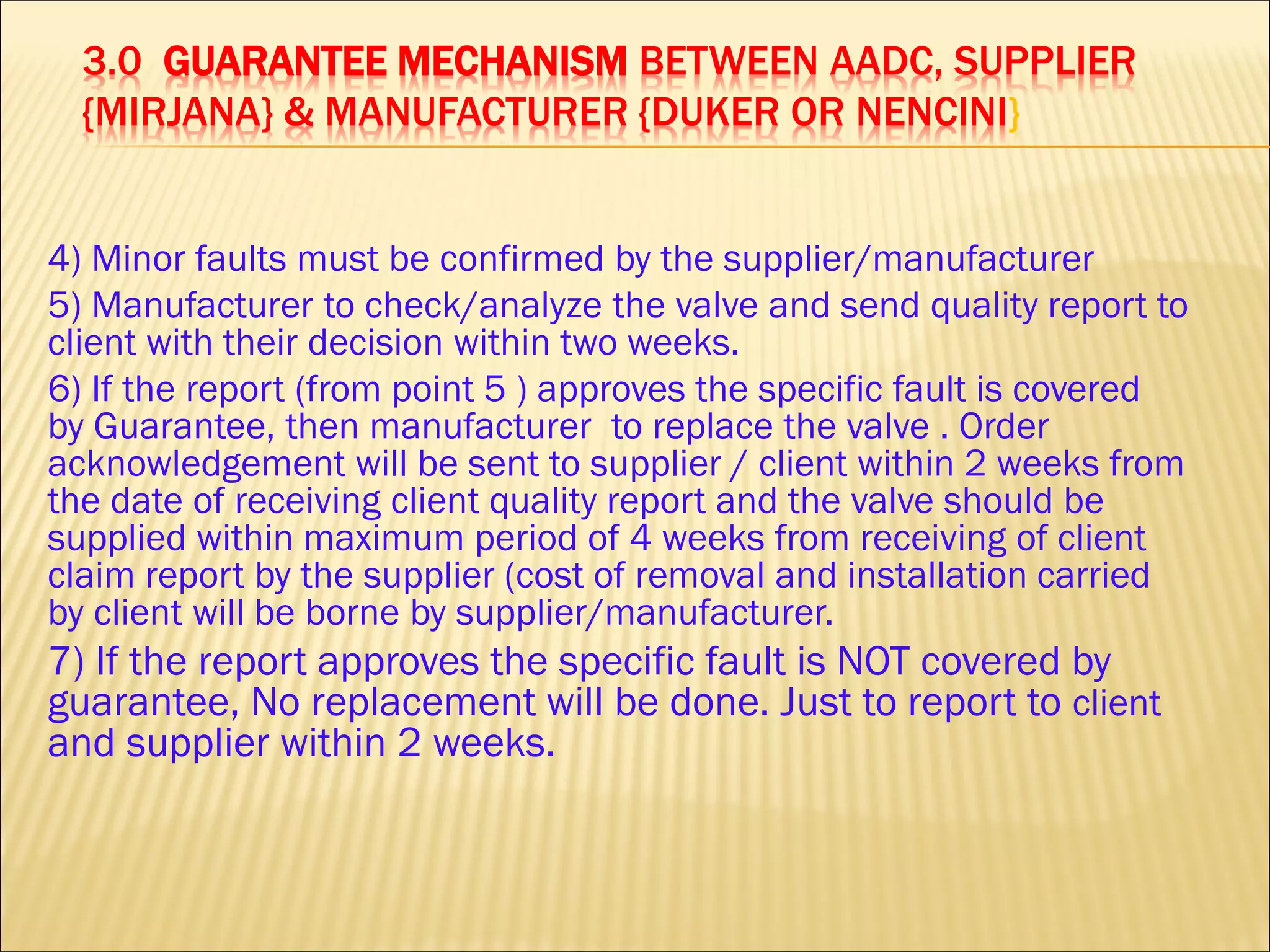 3.0 GUARANTEE MECHANISM BETWEEN AADC, SUPPLIER
{MIRJANA} & MANUFACTURER {DUKER OR NENCINI}
4) Minor faults must be confirmed by the supplier/manufacturer
5) Manufacturer to check/analyze the valve and send quality report to
client with their decision within two weeks.
6) If the report (from point 5 ) approves the specific fault is covered
by Guarantee, then manufacturer to replace the valve . Order
acknowledgement will be sent to supplier / client within 2 weeks from
the date of receiving client quality report and the valve should be
supplied within maximum period of 4 weeks from receiving of client
claim report by the supplier (cost of removal and installation carried
by client will be borne by supplier/manufacturer.
7) If the report approves the specific fault is NOT covered by
guarantee, No replacement will be done. Just to report to client
and supplier within 2 weeks.
 