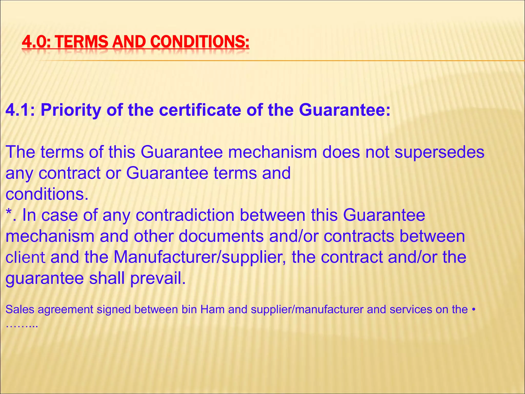 4.0: TERMS AND CONDITIONS:
4.1: Priority of the certificate of the Guarantee:
The terms of this Guarantee mechanism does not supersedes
any contract or Guarantee terms and
conditions.
*. In case of any contradiction between this Guarantee
mechanism and other documents and/or contracts between
client and the Manufacturer/supplier, the contract and/or the
guarantee shall prevail.
•Sales agreement signed between bin Ham and supplier/manufacturer and services on the
……...
 