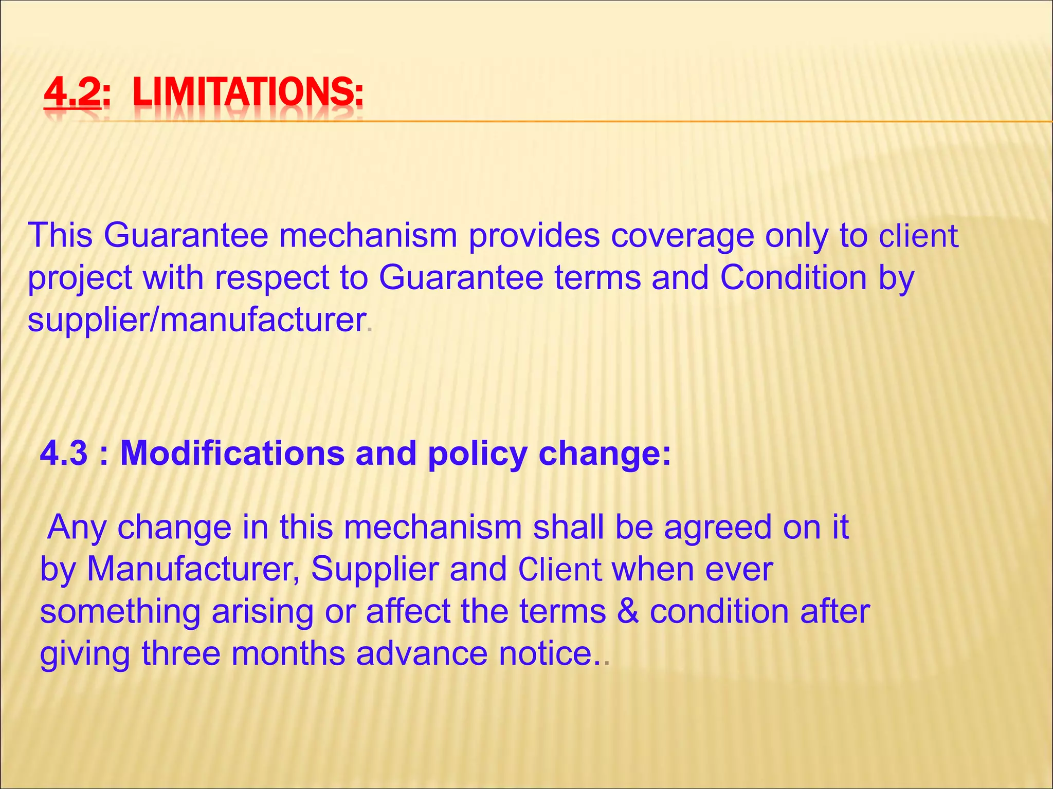 4.2: LIMITATIONS:
This Guarantee mechanism provides coverage only to client
project with respect to Guarantee terms and Condition by
supplier/manufacturer.
4.3 : Modifications and policy change:
Any change in this mechanism shall be agreed on it
by Manufacturer, Supplier and Client when ever
something arising or affect the terms & condition after
giving three months advance notice..
 