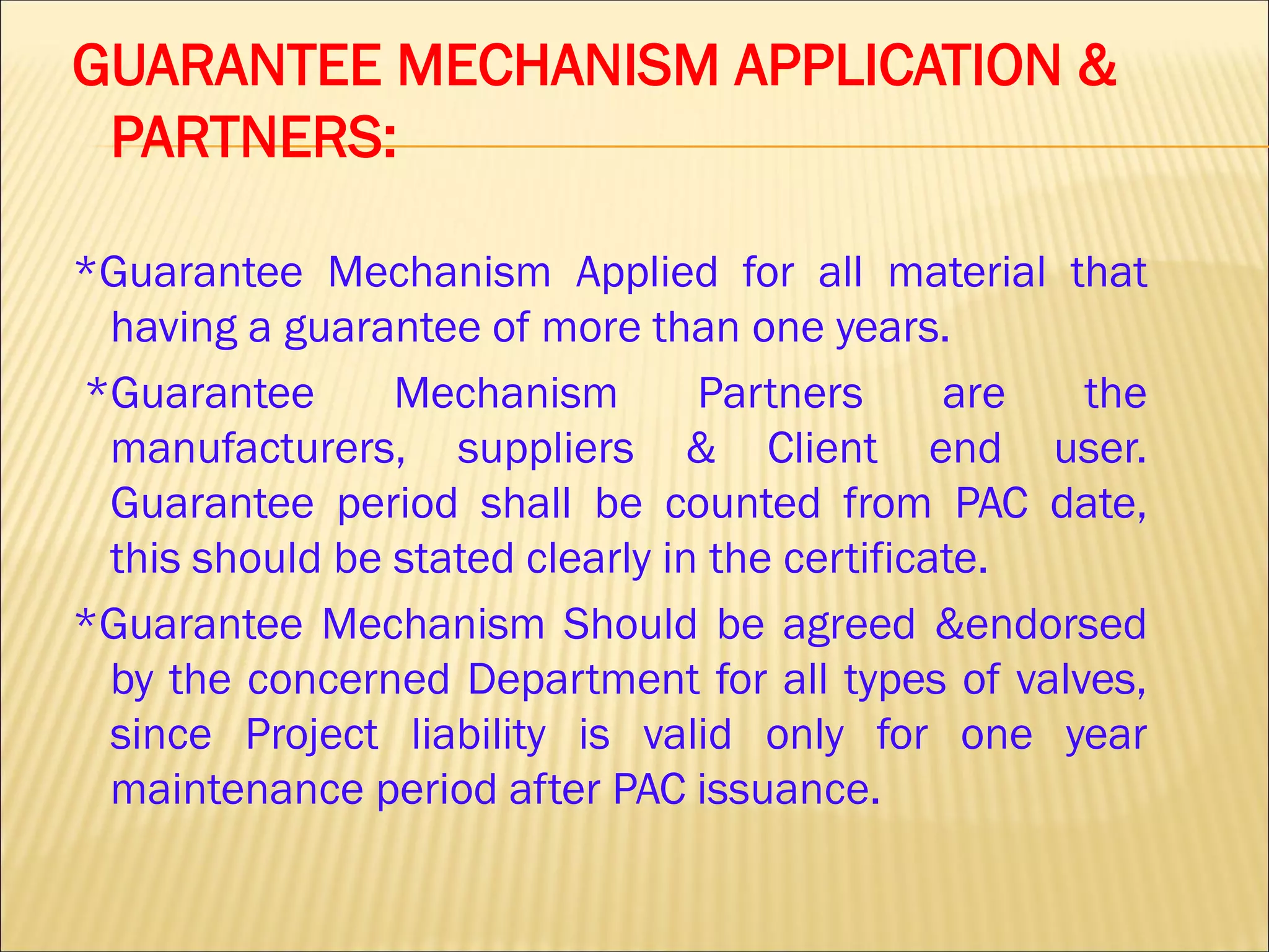 GUARANTEE MECHANISM APPLICATION &
PARTNERS:
*Guarantee Mechanism Applied for all material that
having a guarantee of more than one years.
*Guarantee Mechanism Partners are the
manufacturers, suppliers & Client end user.
Guarantee period shall be counted from PAC date,
this should be stated clearly in the certificate.
*Guarantee Mechanism Should be agreed &endorsed
by the concerned Department for all types of valves,
since Project liability is valid only for one year
maintenance period after PAC issuance.
 
