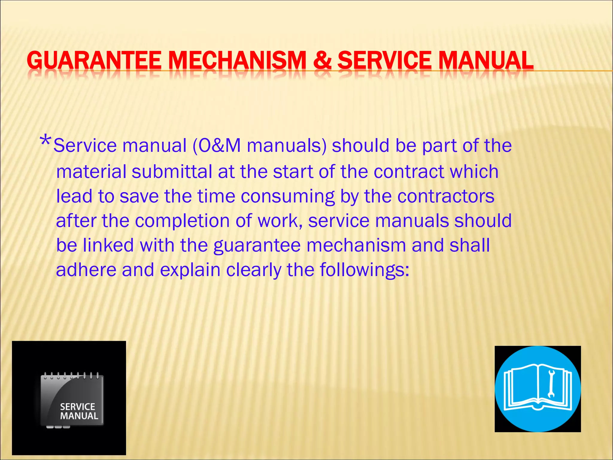 GUARANTEE MECHANISM & SERVICE MANUAL
*Service manual (O&M manuals) should be part of the
material submittal at the start of the contract which
lead to save the time consuming by the contractors
after the completion of work, service manuals should
be linked with the guarantee mechanism and shall
adhere and explain clearly the followings:
 