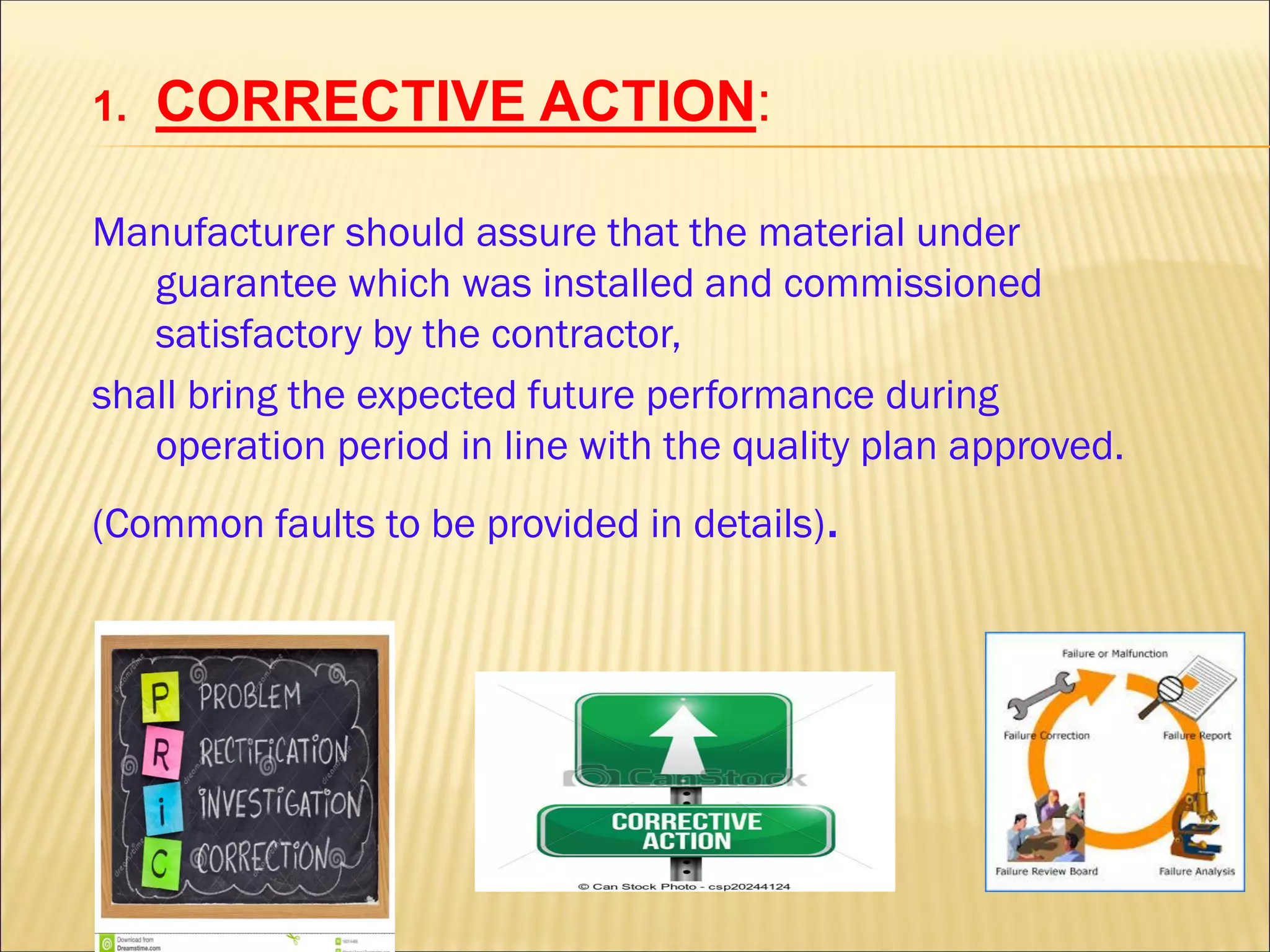 1. CORRECTIVE ACTION:
Manufacturer should assure that the material under
guarantee which was installed and commissioned
satisfactory by the contractor,
shall bring the expected future performance during
operation period in line with the quality plan approved.
(Common faults to be provided in details).
 