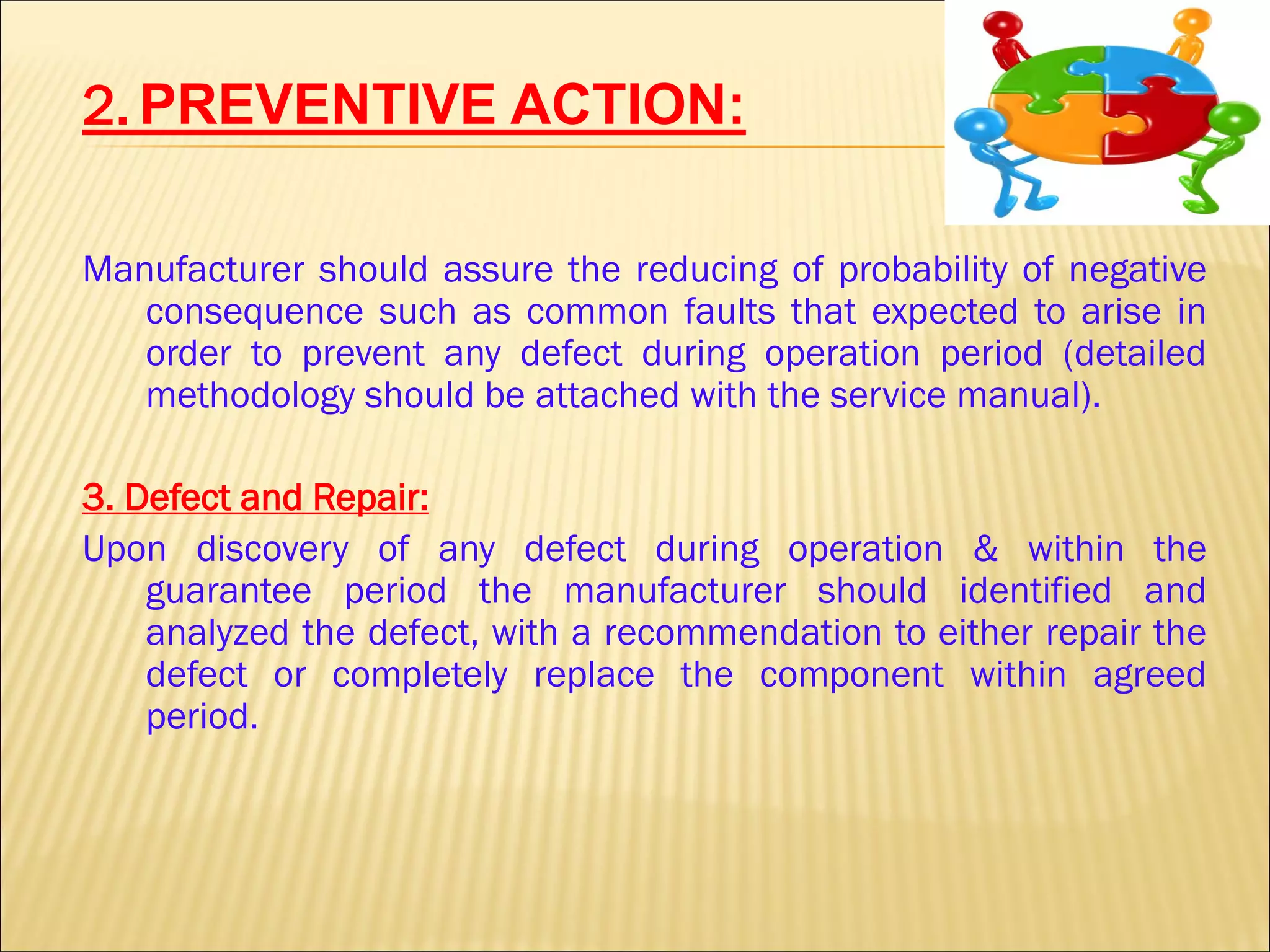 2. PREVENTIVE ACTION:
Manufacturer should assure the reducing of probability of negative
consequence such as common faults that expected to arise in
order to prevent any defect during operation period (detailed
methodology should be attached with the service manual).
3. Defect and Repair:
Upon discovery of any defect during operation & within the
guarantee period the manufacturer should identified and
analyzed the defect, with a recommendation to either repair the
defect or completely replace the component within agreed
period.
 