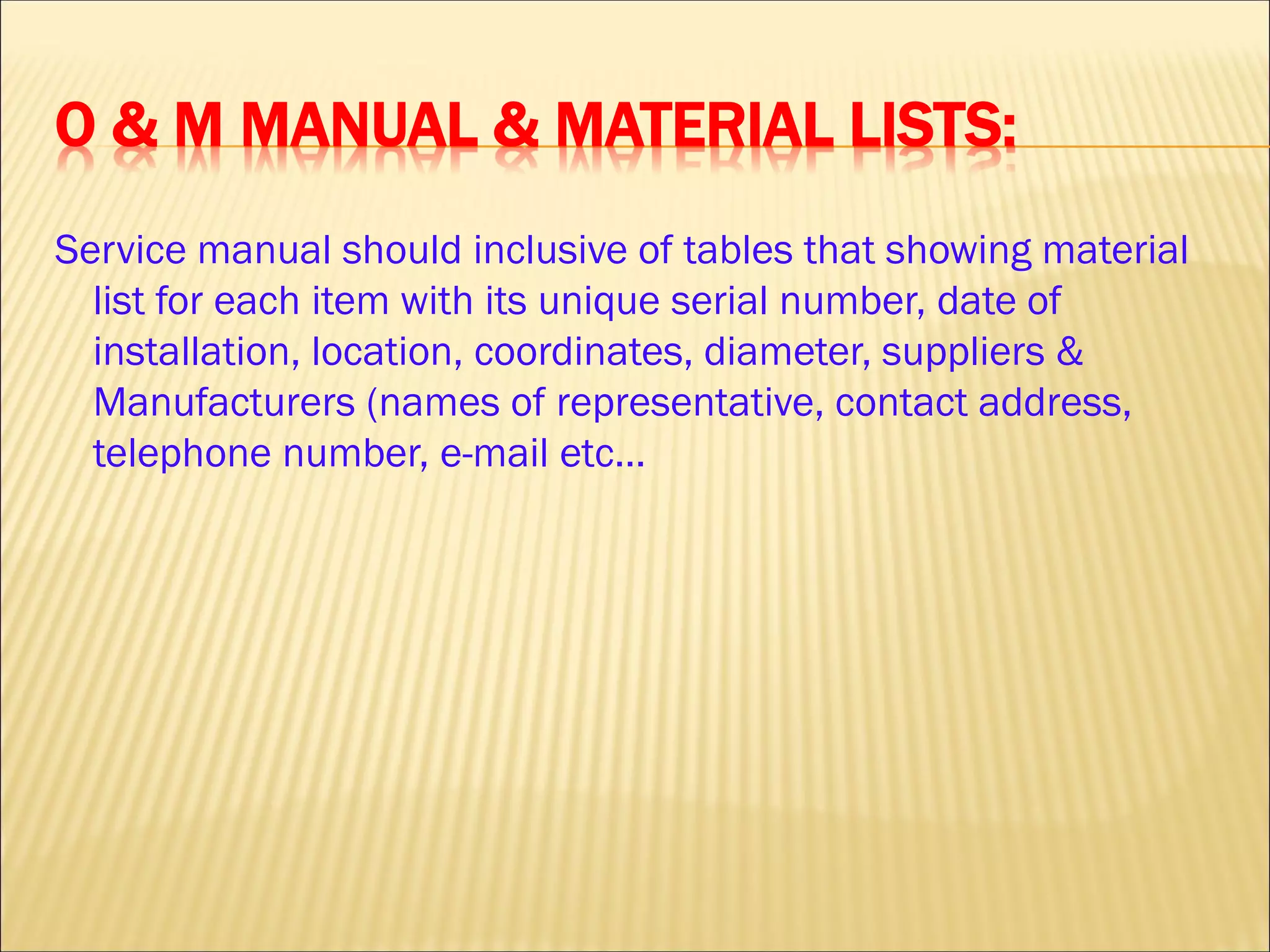 O & M MANUAL & MATERIAL LISTS:
Service manual should inclusive of tables that showing material
list for each item with its unique serial number, date of
installation, location, coordinates, diameter, suppliers &
Manufacturers (names of representative, contact address,
telephone number, e-mail etc…
 