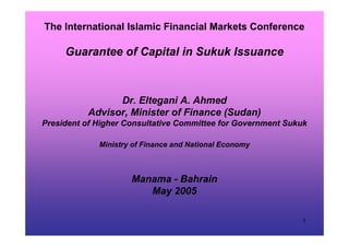 1
The International Islamic Financial Markets Conference
Guarantee of Capital in Sukuk Issuance
Dr. Eltegani A. Ahmed
Advisor, Minister of Finance (Sudan)
President of Higher Consultative Committee for Government Sukuk
Ministry of Finance and National Economy
Manama - Bahrain
May 2005
 