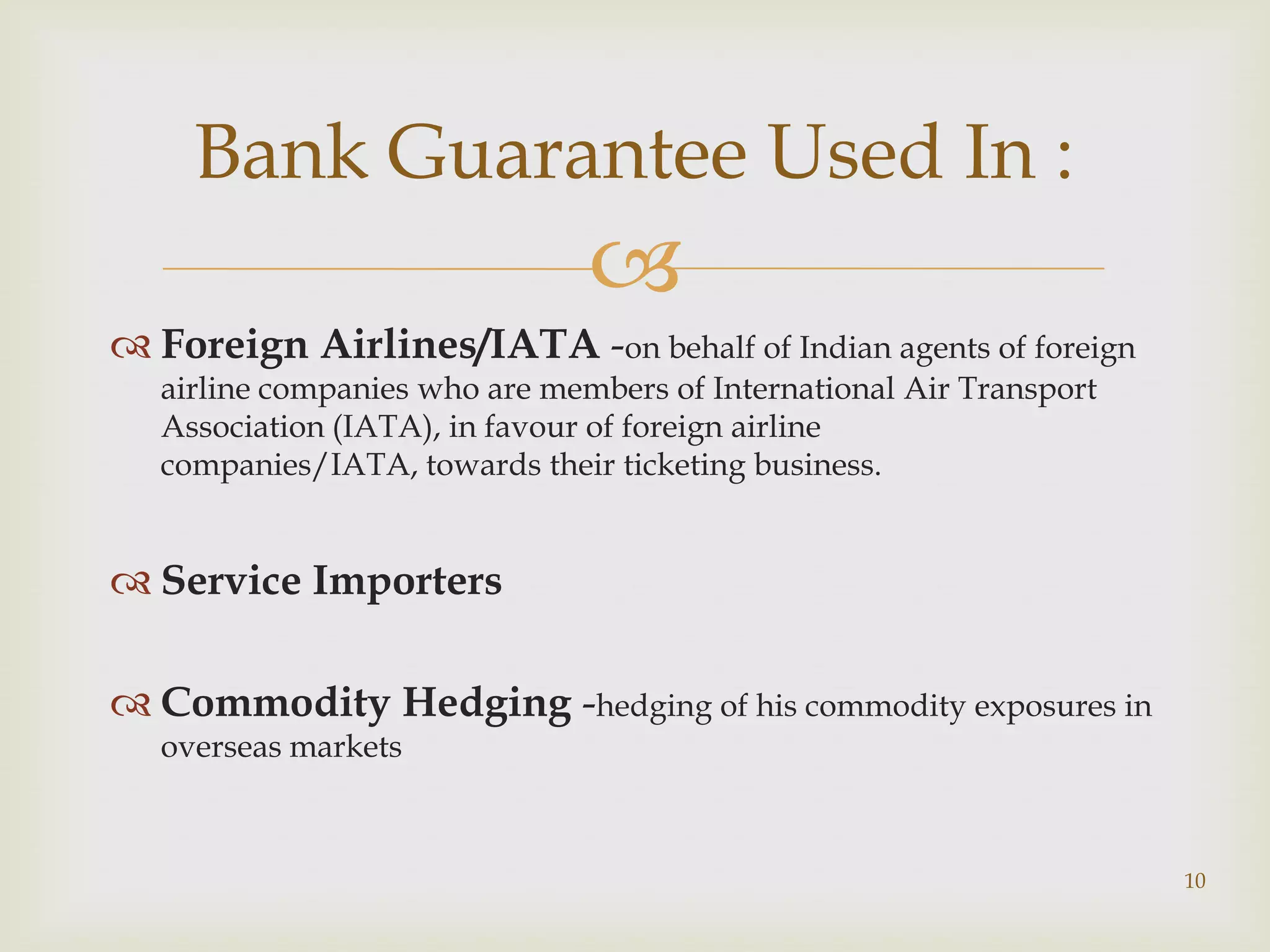 Bank Guarantee Used In :
                                
 Foreign Airlines/IATA -on behalf of Indian agents of foreign
   airline companies who are members of International Air Transport
   Association (IATA), in favour of foreign airline
   companies/IATA, towards their ticketing business.


 Service Importers

 Commodity Hedging -hedging of his commodity exposures in
   overseas markets



                                                                      10
 