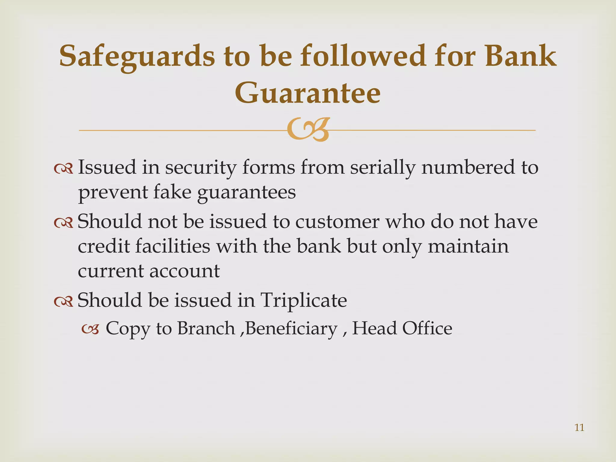 Safeguards to be followed for Bank
            Guarantee
                         
 Issued in security forms from serially numbered to
  prevent fake guarantees
 Should not be issued to customer who do not have
  credit facilities with the bank but only maintain
  current account
 Should be issued in Triplicate
   Copy to Branch ,Beneficiary , Head Office




                                                       11
 