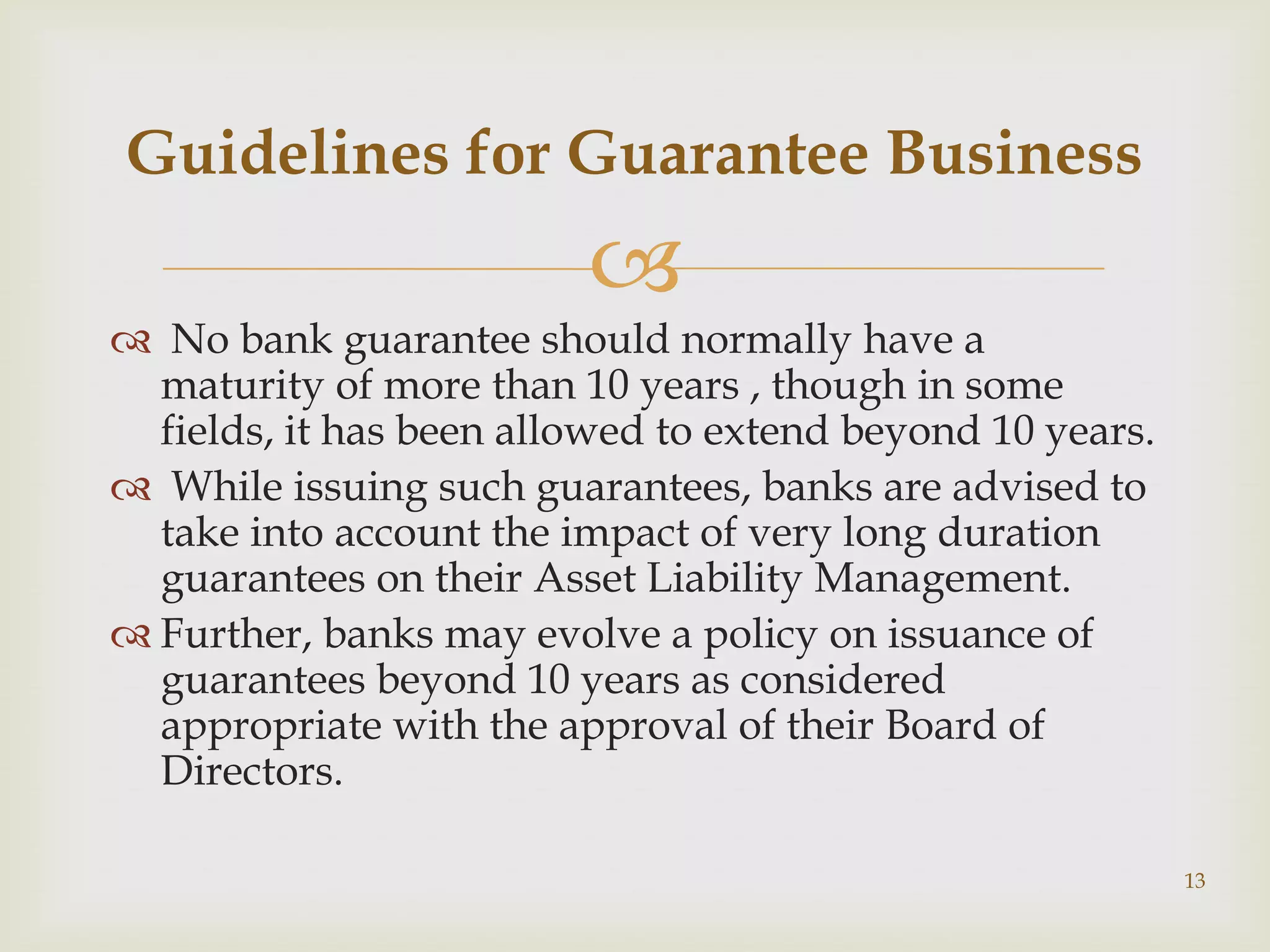 Guidelines for Guarantee Business
                         
 No bank guarantee should normally have a
  maturity of more than 10 years , though in some
  fields, it has been allowed to extend beyond 10 years.
 While issuing such guarantees, banks are advised to
  take into account the impact of very long duration
  guarantees on their Asset Liability Management.
 Further, banks may evolve a policy on issuance of
  guarantees beyond 10 years as considered
  appropriate with the approval of their Board of
  Directors.

                                                           13
 
