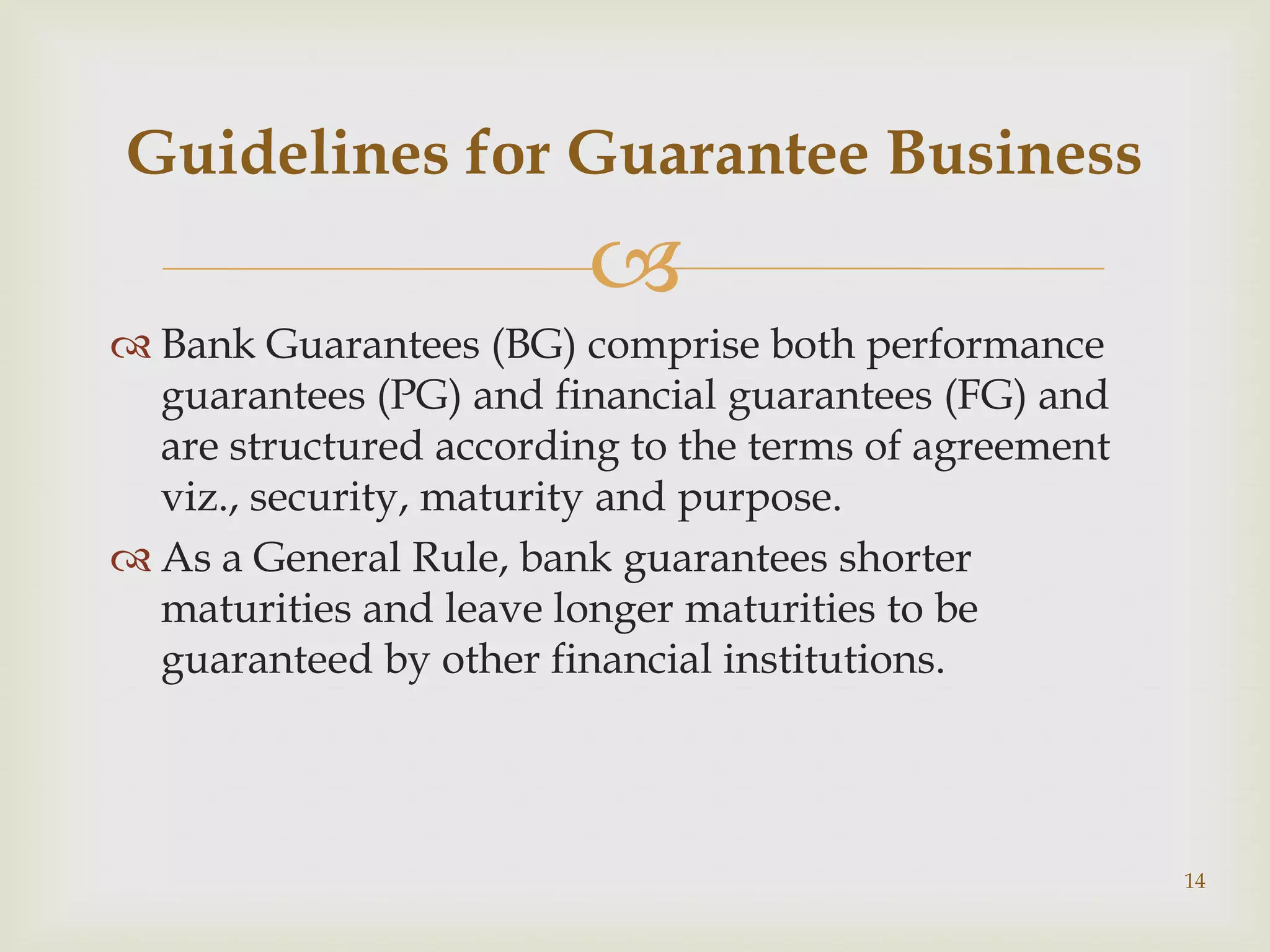 Guidelines for Guarantee Business
                        
 Bank Guarantees (BG) comprise both performance
  guarantees (PG) and financial guarantees (FG) and
  are structured according to the terms of agreement
  viz., security, maturity and purpose.
 As a General Rule, bank guarantees shorter
  maturities and leave longer maturities to be
  guaranteed by other financial institutions.




                                                       14
 