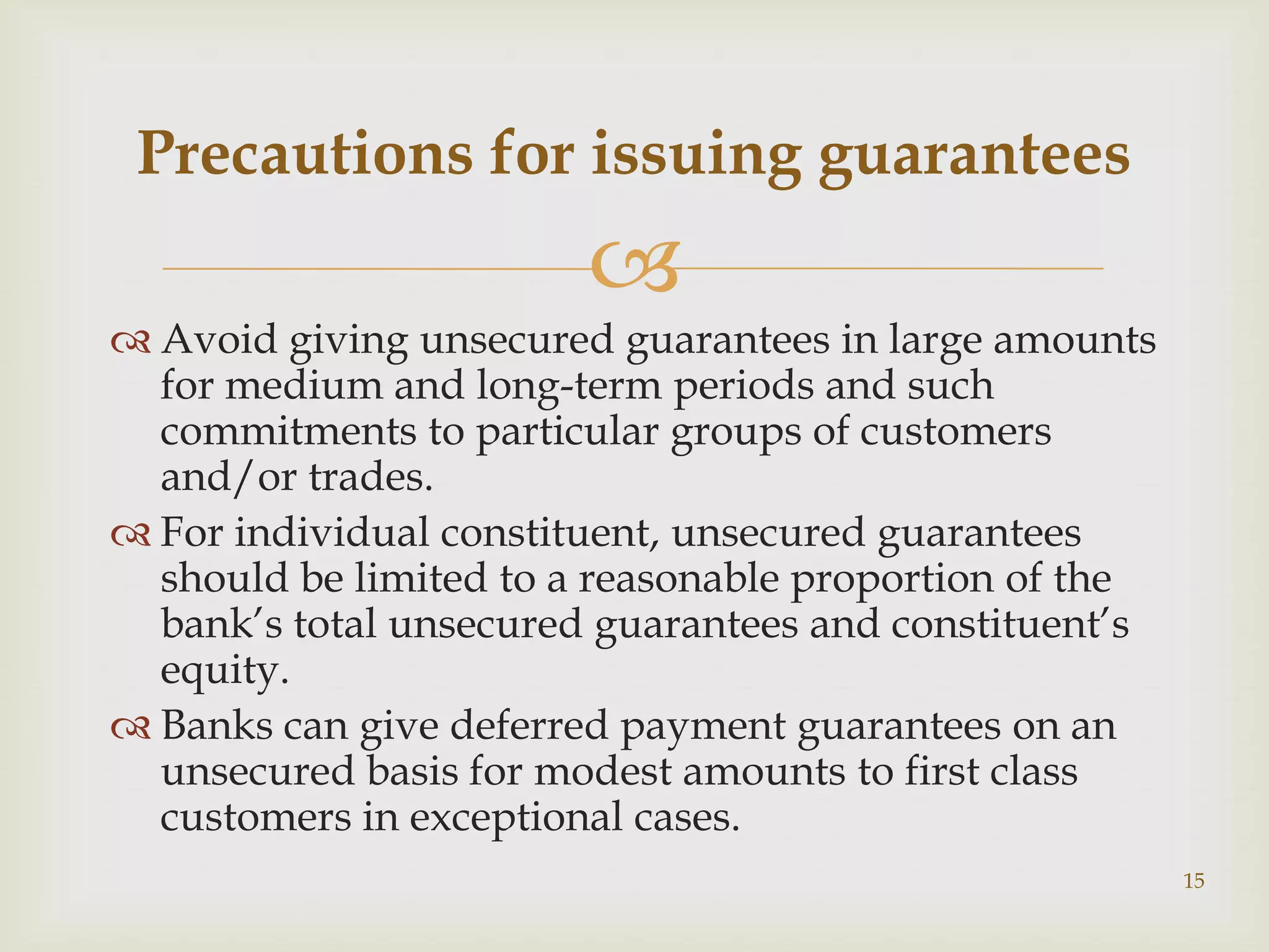 Precautions for issuing guarantees
                        
 Avoid giving unsecured guarantees in large amounts
  for medium and long-term periods and such
  commitments to particular groups of customers
  and/or trades.
 For individual constituent, unsecured guarantees
  should be limited to a reasonable proportion of the
  bank’s total unsecured guarantees and constituent’s
  equity.
 Banks can give deferred payment guarantees on an
  unsecured basis for modest amounts to first class
  customers in exceptional cases.
                                                        15
 