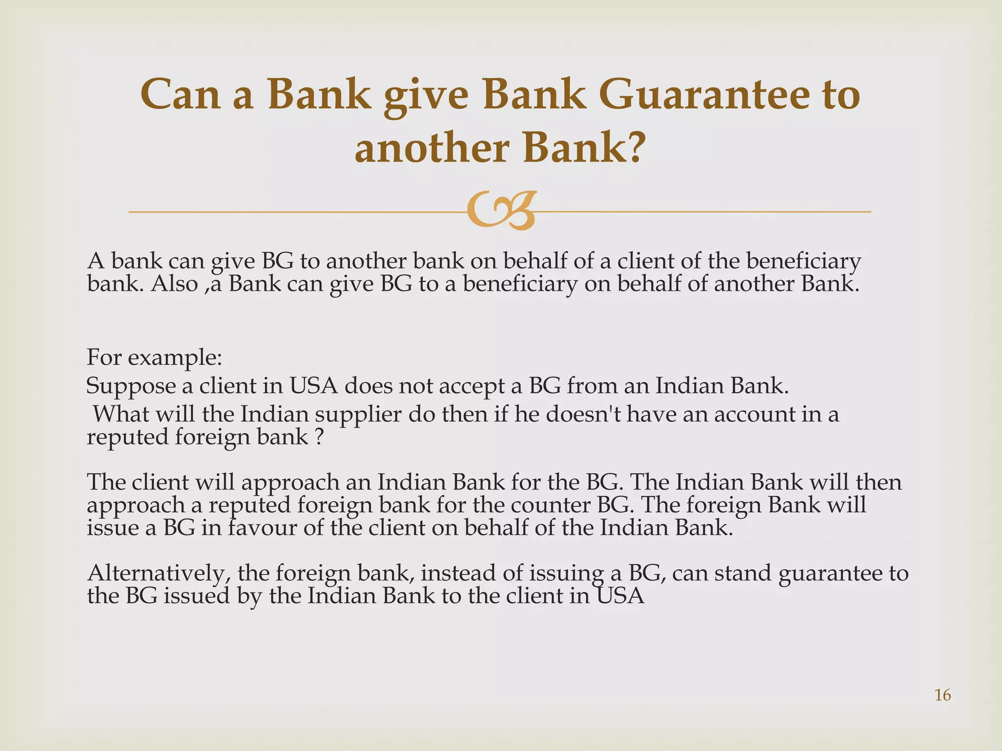 Can a Bank give Bank Guarantee to
              another Bank?
                                    
A bank can give BG to another bank on behalf of a client of the beneficiary
bank. Also ,a Bank can give BG to a beneficiary on behalf of another Bank.


For example:
Suppose a client in USA does not accept a BG from an Indian Bank.
 What will the Indian supplier do then if he doesn't have an account in a
reputed foreign bank ?
The client will approach an Indian Bank for the BG. The Indian Bank will then
approach a reputed foreign bank for the counter BG. The foreign Bank will
issue a BG in favour of the client on behalf of the Indian Bank.
Alternatively, the foreign bank, instead of issuing a BG, can stand guarantee to
the BG issued by the Indian Bank to the client in USA



                                                                                   16
 