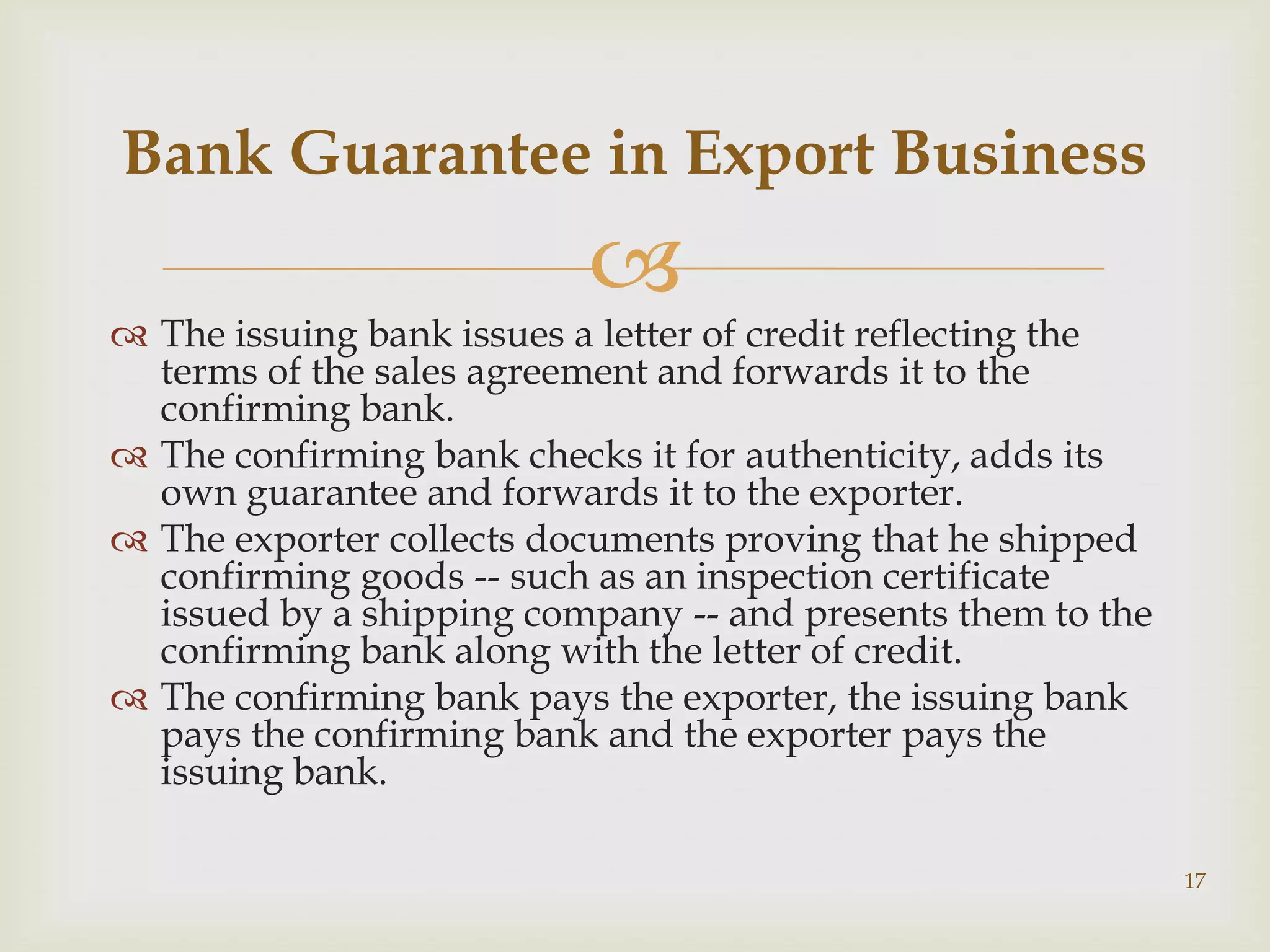 Bank Guarantee in Export Business
                           
 The issuing bank issues a letter of credit reflecting the
  terms of the sales agreement and forwards it to the
  confirming bank.
 The confirming bank checks it for authenticity, adds its
  own guarantee and forwards it to the exporter.
 The exporter collects documents proving that he shipped
  confirming goods -- such as an inspection certificate
  issued by a shipping company -- and presents them to the
  confirming bank along with the letter of credit.
 The confirming bank pays the exporter, the issuing bank
  pays the confirming bank and the exporter pays the
  issuing bank.

                                                              17
 