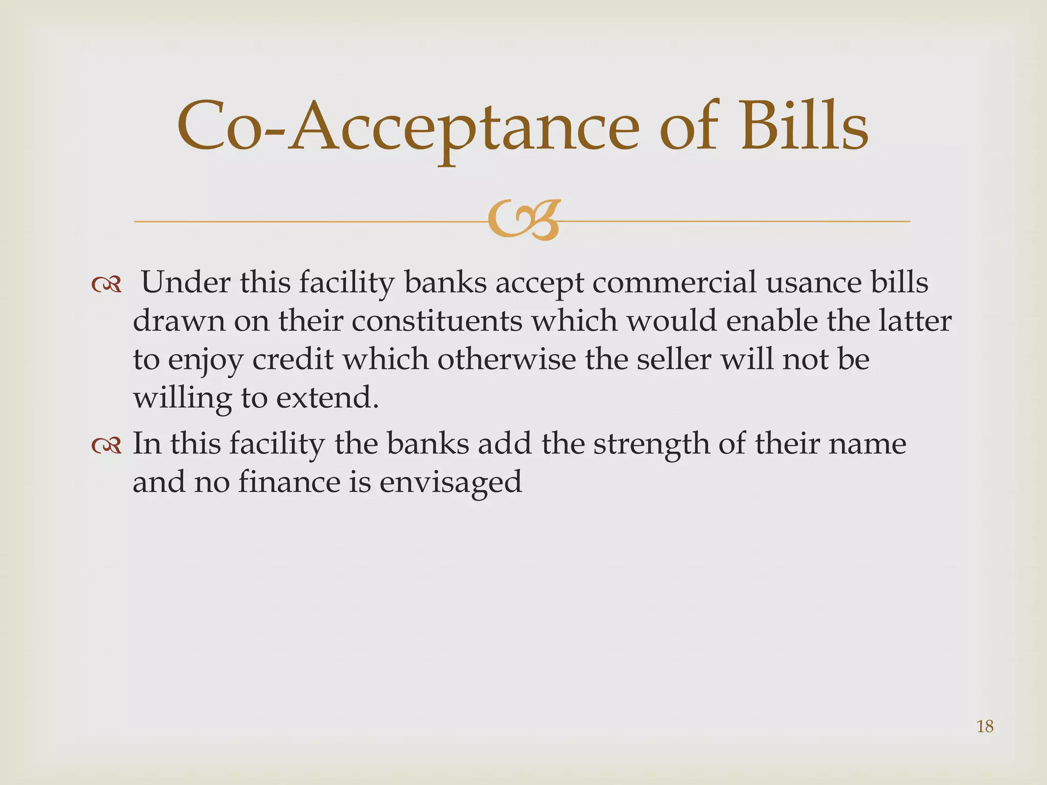 Co-Acceptance of Bills
                           
 Under this facility banks accept commercial usance bills
  drawn on their constituents which would enable the latter
  to enjoy credit which otherwise the seller will not be
  willing to extend.
 In this facility the banks add the strength of their name
  and no finance is envisaged




                                                              18
 
