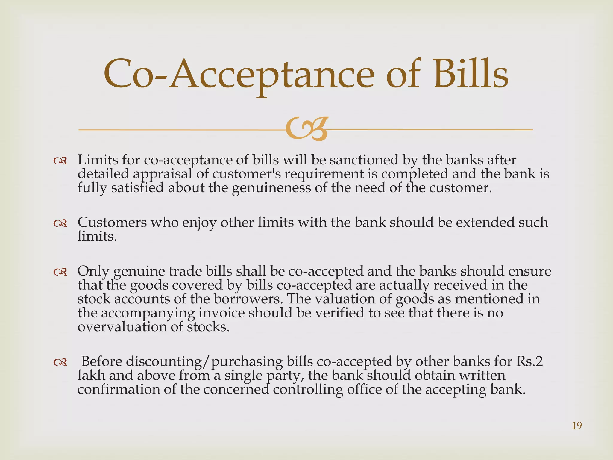 Co-Acceptance of Bills
                                  
 Limits for co-acceptance of bills will be sanctioned by the banks after
  detailed appraisal of customer's requirement is completed and the bank is
  fully satisfied about the genuineness of the need of the customer.

 Customers who enjoy other limits with the bank should be extended such
  limits.

 Only genuine trade bills shall be co-accepted and the banks should ensure
  that the goods covered by bills co-accepted are actually received in the
  stock accounts of the borrowers. The valuation of goods as mentioned in
  the accompanying invoice should be verified to see that there is no
  overvaluation of stocks.

 Before discounting/purchasing bills co-accepted by other banks for Rs.2
  lakh and above from a single party, the bank should obtain written
  confirmation of the concerned controlling office of the accepting bank.

                                                                              19
 